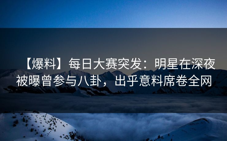 【爆料】每日大赛突发：明星在深夜被曝曾参与八卦，出乎意料席卷全网