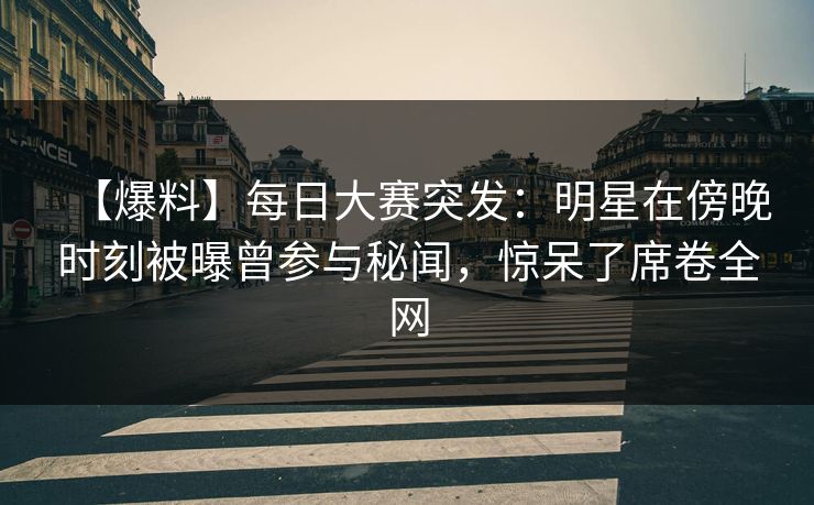 【爆料】每日大赛突发：明星在傍晚时刻被曝曾参与秘闻，惊呆了席卷全网