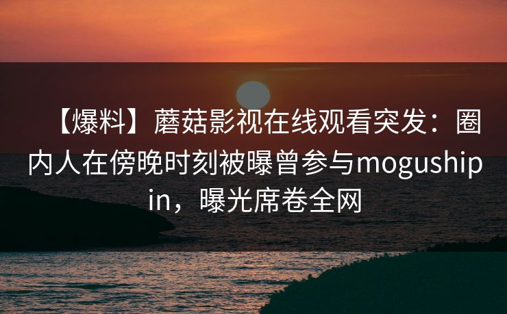 【爆料】蘑菇影视在线观看突发：圈内人在傍晚时刻被曝曾参与mogushipin，曝光席卷全网