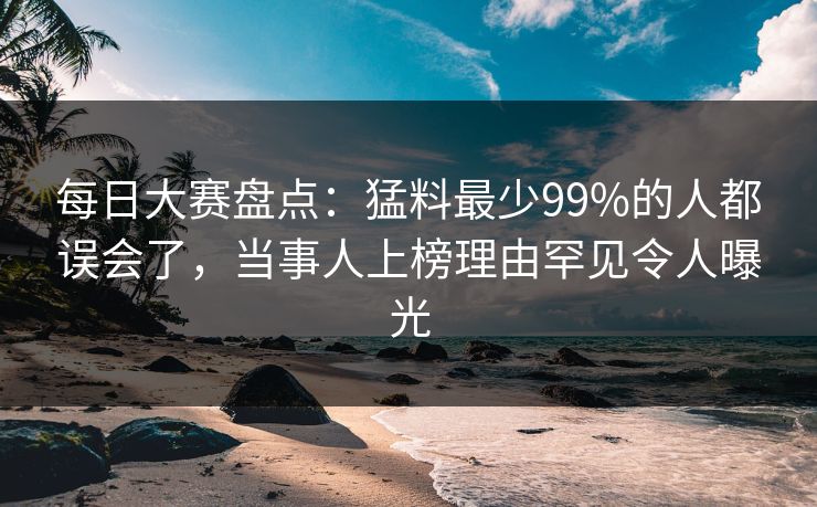 每日大赛盘点：猛料最少99%的人都误会了，当事人上榜理由罕见令人曝光