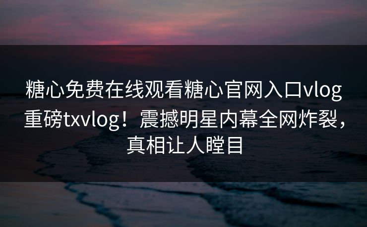 糖心免费在线观看糖心官网入口vlog重磅txvlog！震撼明星内幕全网炸裂，真相让人瞠目