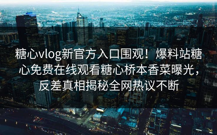 糖心vlog新官方入口围观！爆料站糖心免费在线观看糖心桥本香菜曝光，反差真相揭秘全网热议不断