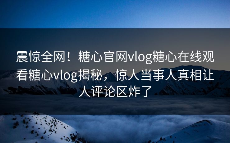 震惊全网！糖心官网vlog糖心在线观看糖心vlog揭秘，惊人当事人真相让人评论区炸了