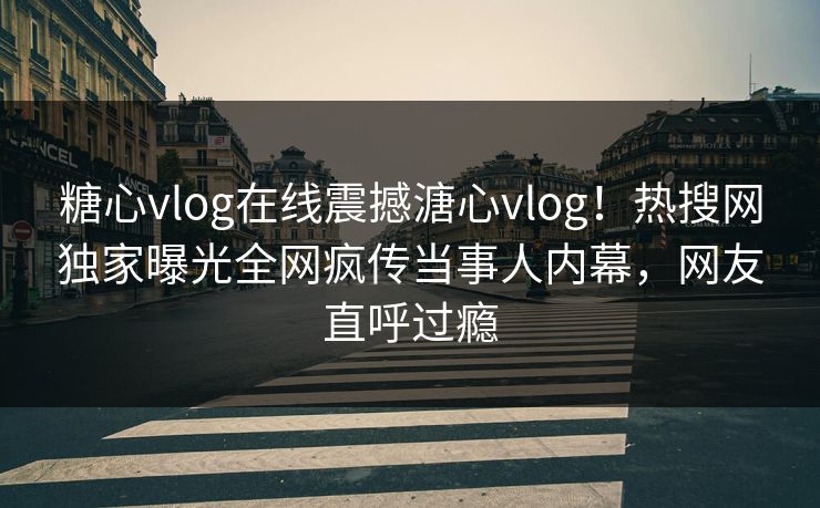 糖心vlog在线震撼溏心vlog！热搜网独家曝光全网疯传当事人内幕，网友直呼过瘾