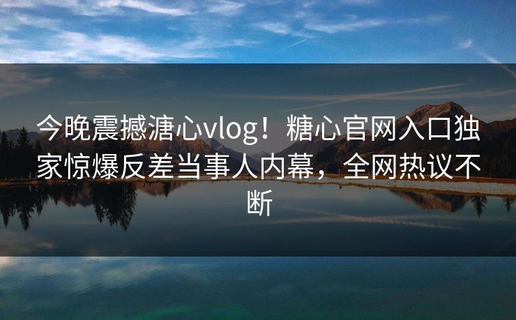 今晚震撼溏心vlog！糖心官网入口独家惊爆反差当事人内幕，全网热议不断