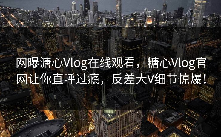 网曝溏心Vlog在线观看，糖心Vlog官网让你直呼过瘾，反差大V细节惊爆！