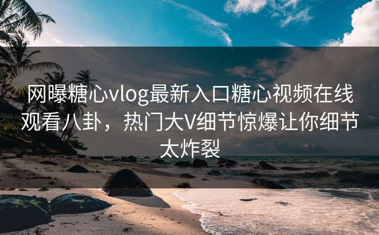 网曝糖心vlog最新入口糖心视频在线观看八卦，热门大V细节惊爆让你细节太炸裂