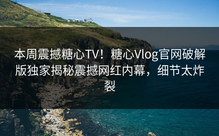 本周震撼糖心TV！糖心Vlog官网破解版独家揭秘震撼网红内幕，细节太炸裂