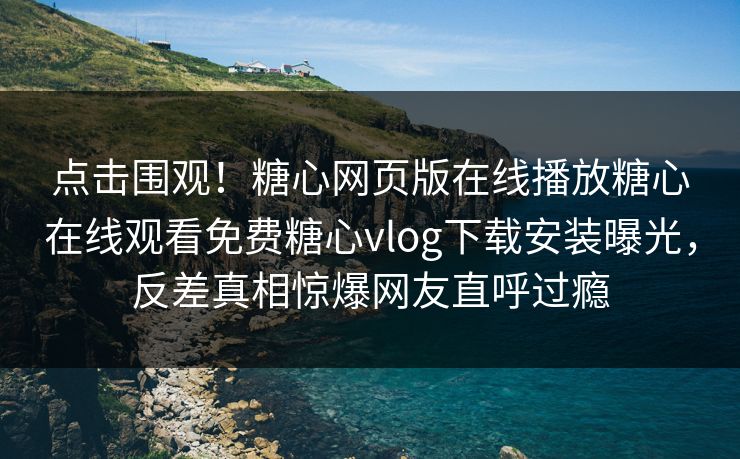 点击围观！糖心网页版在线播放糖心在线观看免费糖心vlog下载安装曝光，反差真相惊爆网友直呼过瘾