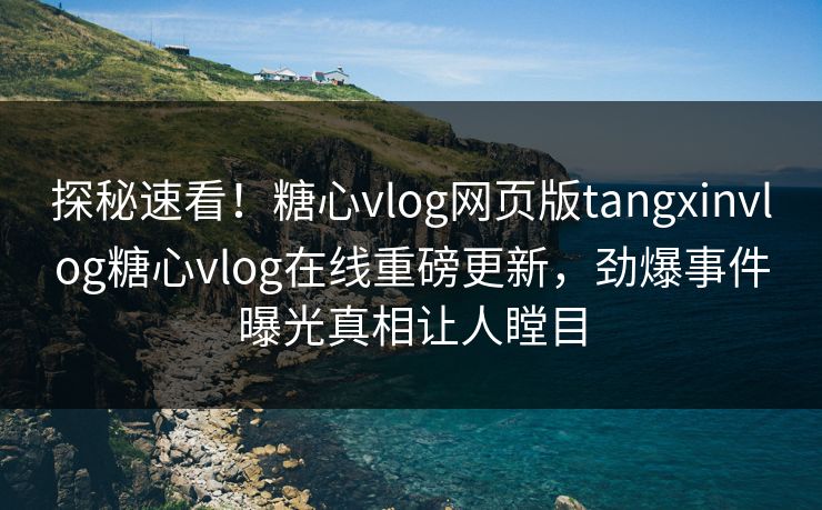 探秘速看！糖心vlog网页版tangxinvlog糖心vlog在线重磅更新，劲爆事件曝光真相让人瞠目