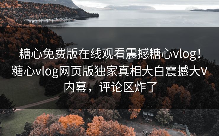 糖心免费版在线观看震撼糖心vlog！糖心vlog网页版独家真相大白震撼大V内幕，评论区炸了