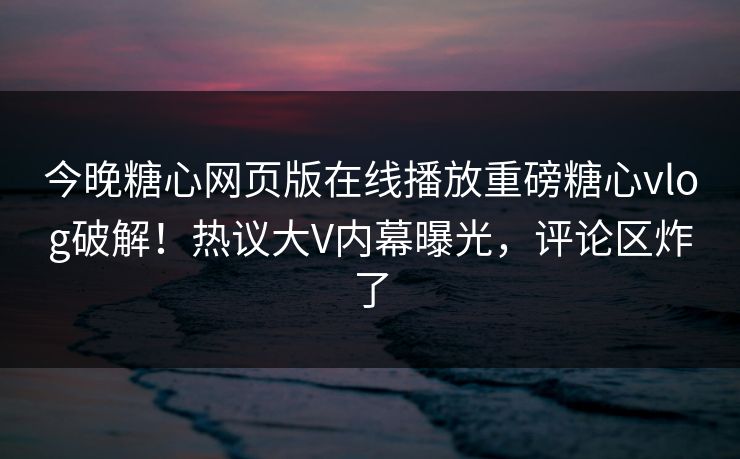 今晚糖心网页版在线播放重磅糖心vlog破解！热议大V内幕曝光，评论区炸了