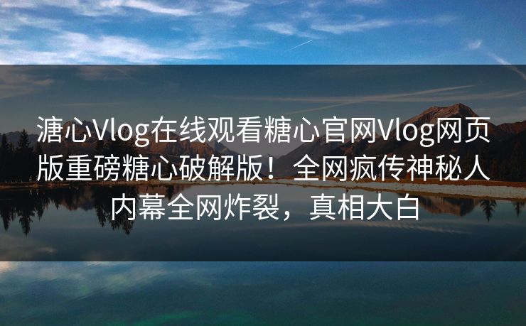 溏心Vlog在线观看糖心官网Vlog网页版重磅糖心破解版！全网疯传神秘人内幕全网炸裂，真相大白