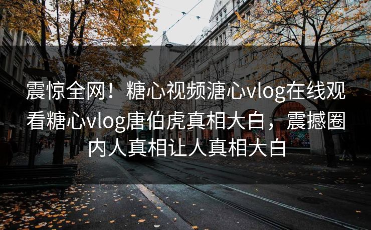 震惊全网！糖心视频溏心vlog在线观看糖心vlog唐伯虎真相大白，震撼圈内人真相让人真相大白