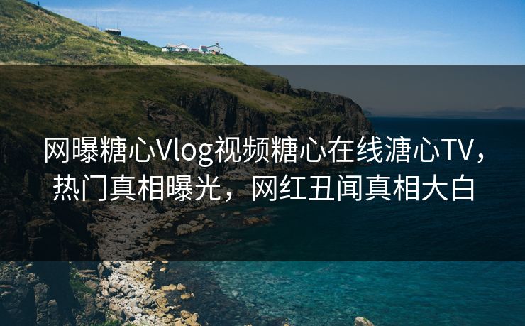 网曝糖心Vlog视频糖心在线溏心TV，热门真相曝光，网红丑闻真相大白