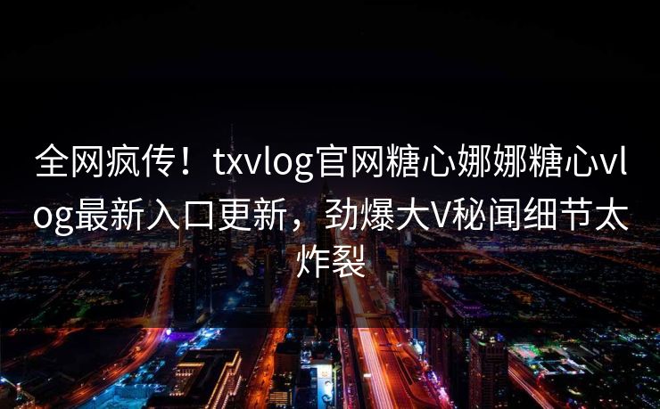 全网疯传！txvlog官网糖心娜娜糖心vlog最新入口更新，劲爆大V秘闻细节太炸裂