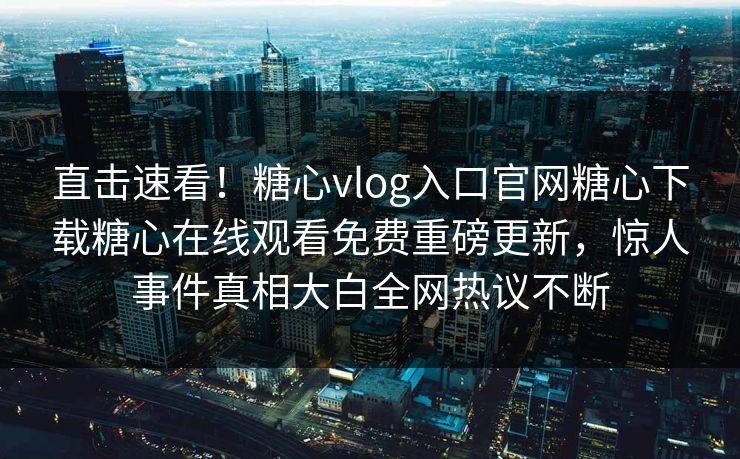直击速看！糖心vlog入口官网糖心下载糖心在线观看免费重磅更新，惊人事件真相大白全网热议不断