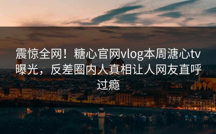 震惊全网！糖心官网vlog本周溏心tv曝光，反差圈内人真相让人网友直呼过瘾
