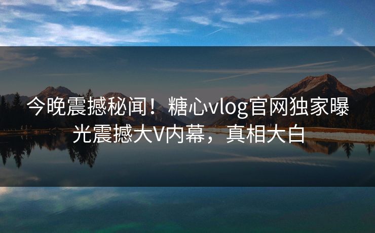 今晚震撼秘闻！糖心vlog官网独家曝光震撼大V内幕，真相大白