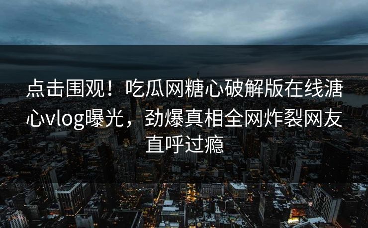 点击围观！吃瓜网糖心破解版在线溏心vlog曝光，劲爆真相全网炸裂网友直呼过瘾