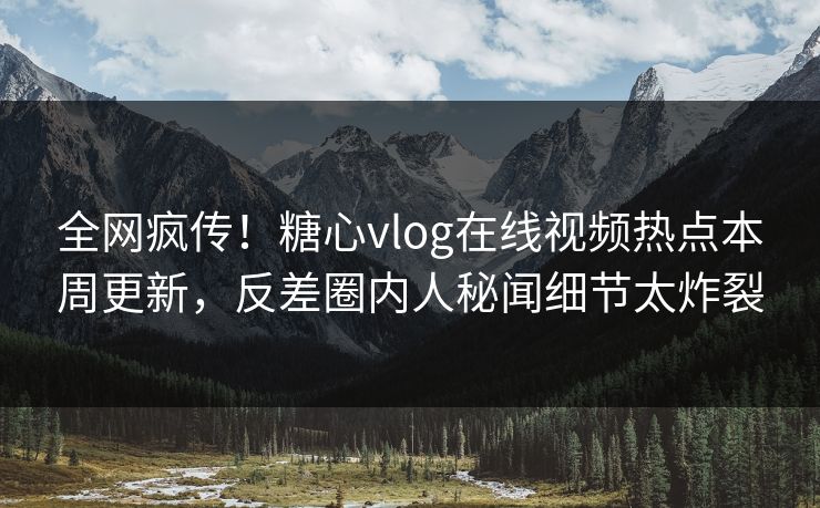 全网疯传！糖心vlog在线视频热点本周更新，反差圈内人秘闻细节太炸裂