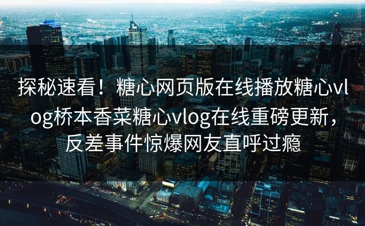探秘速看！糖心网页版在线播放糖心vlog桥本香菜糖心vlog在线重磅更新，反差事件惊爆网友直呼过瘾