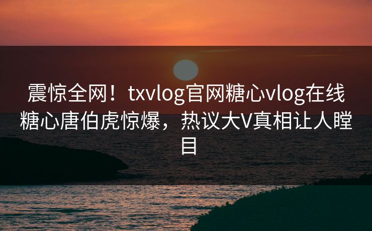 震惊全网！txvlog官网糖心vlog在线糖心唐伯虎惊爆，热议大V真相让人瞠目