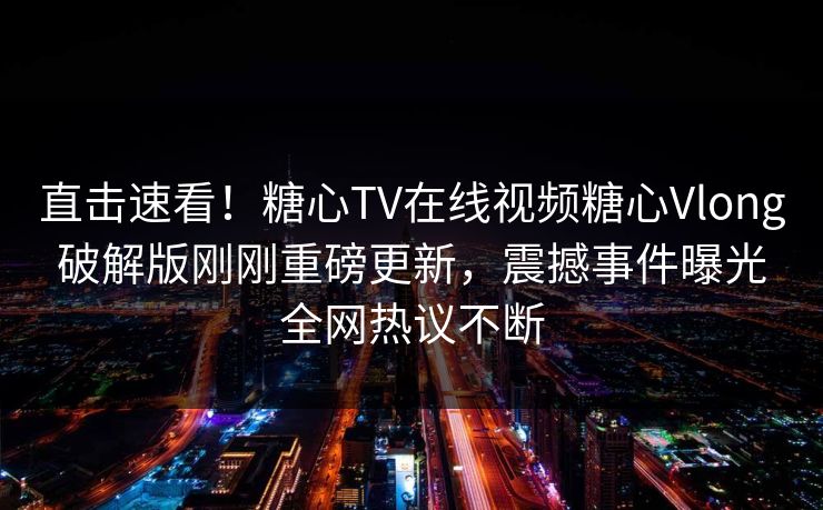 直击速看！糖心TV在线视频糖心Vlong破解版刚刚重磅更新，震撼事件曝光全网热议不断