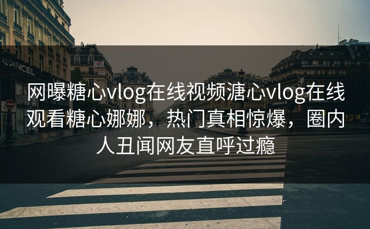 网曝糖心vlog在线视频溏心vlog在线观看糖心娜娜，热门真相惊爆，圈内人丑闻网友直呼过瘾