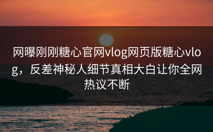 网曝刚刚糖心官网vlog网页版糖心vlog，反差神秘人细节真相大白让你全网热议不断