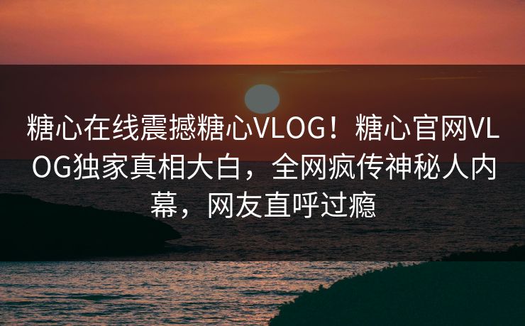 糖心在线震撼糖心VLOG！糖心官网VLOG独家真相大白，全网疯传神秘人内幕，网友直呼过瘾