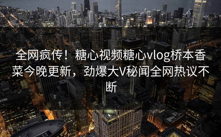 全网疯传！糖心视频糖心vlog桥本香菜今晚更新，劲爆大V秘闻全网热议不断