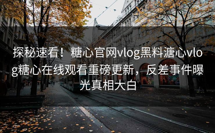探秘速看！糖心官网vlog黑料溏心vlog糖心在线观看重磅更新，反差事件曝光真相大白