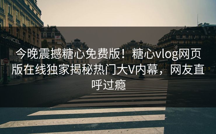 今晚震撼糖心免费版！糖心vlog网页版在线独家揭秘热门大V内幕，网友直呼过瘾