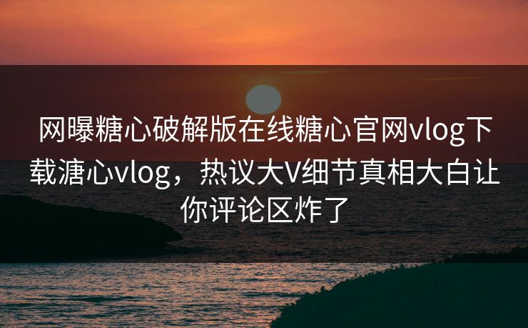 网曝糖心破解版在线糖心官网vlog下载溏心vlog，热议大V细节真相大白让你评论区炸了