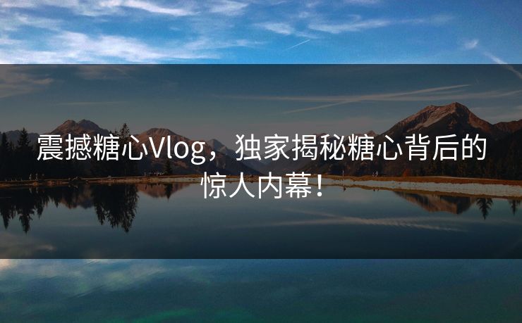 震撼糖心Vlog，独家揭秘糖心背后的惊人内幕！