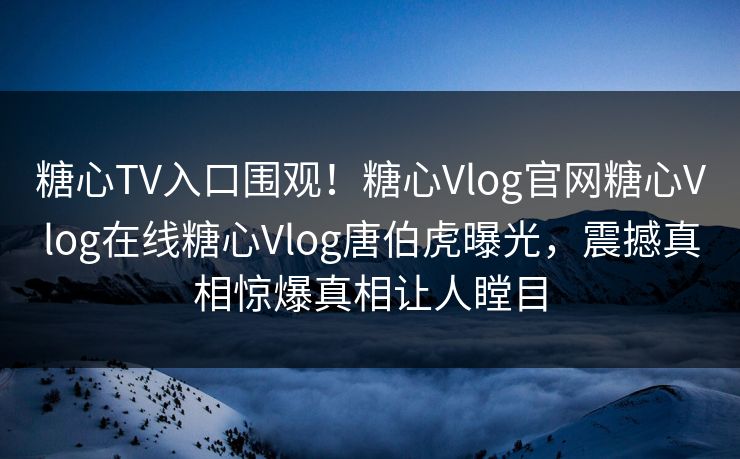 糖心TV入口围观！糖心Vlog官网糖心Vlog在线糖心Vlog唐伯虎曝光，震撼真相惊爆真相让人瞠目