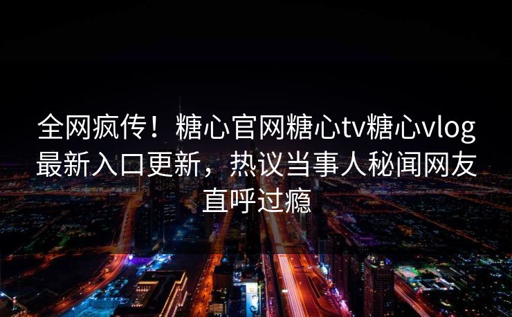全网疯传！糖心官网糖心tv糖心vlog最新入口更新，热议当事人秘闻网友直呼过瘾
