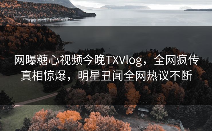 网曝糖心视频今晚TXVlog，全网疯传真相惊爆，明星丑闻全网热议不断