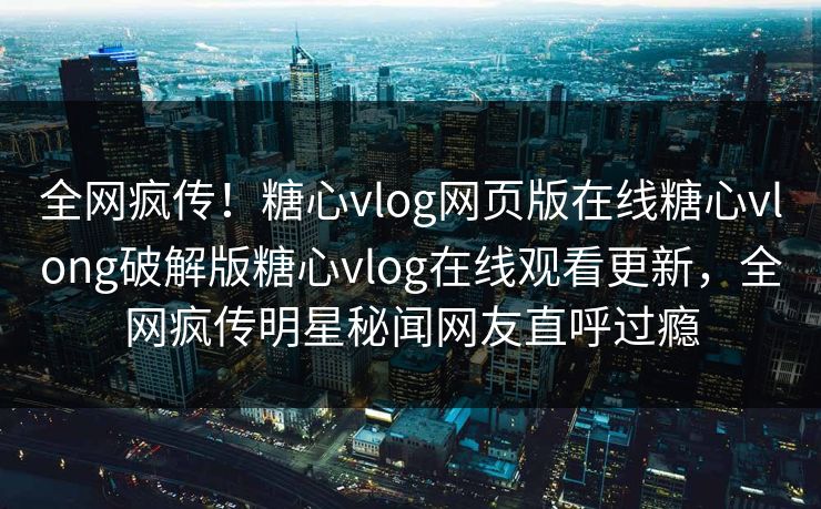 全网疯传！糖心vlog网页版在线糖心vlong破解版糖心vlog在线观看更新，全网疯传明星秘闻网友直呼过瘾