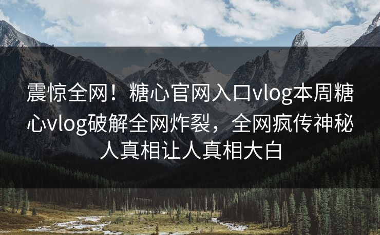 震惊全网！糖心官网入口vlog本周糖心vlog破解全网炸裂，全网疯传神秘人真相让人真相大白