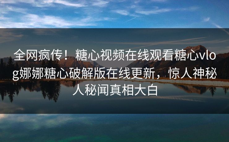 全网疯传！糖心视频在线观看糖心vlog娜娜糖心破解版在线更新，惊人神秘人秘闻真相大白