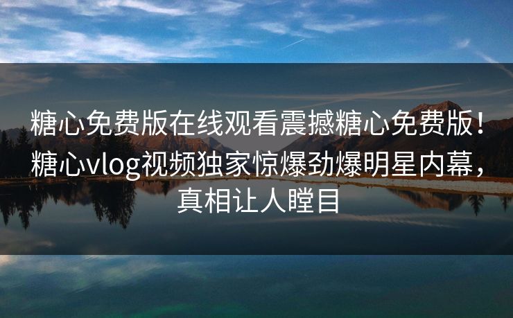 糖心免费版在线观看震撼糖心免费版！糖心vlog视频独家惊爆劲爆明星内幕，真相让人瞠目