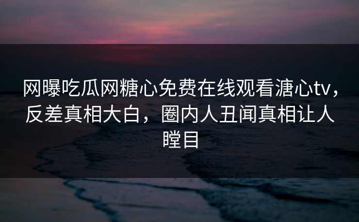 网曝吃瓜网糖心免费在线观看溏心tv，反差真相大白，圈内人丑闻真相让人瞠目