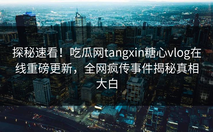探秘速看！吃瓜网tangxin糖心vlog在线重磅更新，全网疯传事件揭秘真相大白