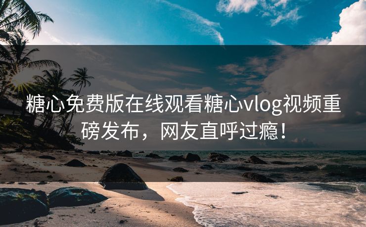 糖心免费版在线观看糖心vlog视频重磅发布，网友直呼过瘾！
