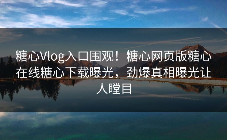 糖心Vlog入口围观！糖心网页版糖心在线糖心下载曝光，劲爆真相曝光让人瞠目