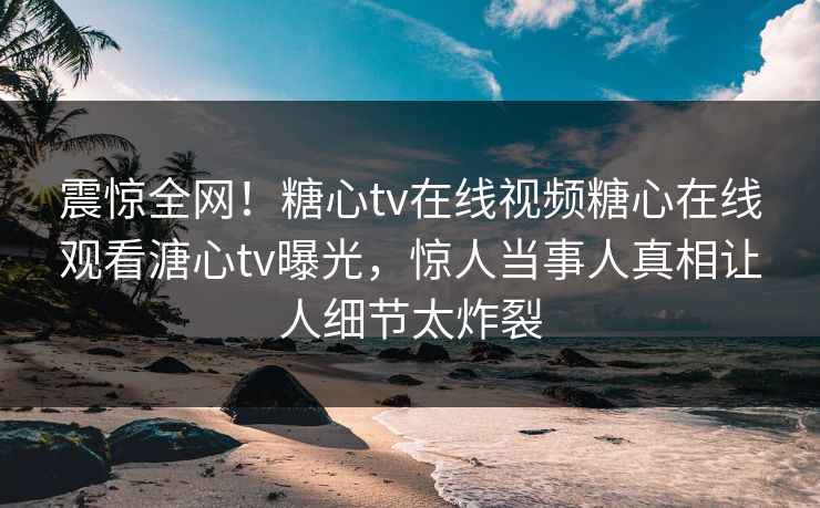 震惊全网！糖心tv在线视频糖心在线观看溏心tv曝光，惊人当事人真相让人细节太炸裂
