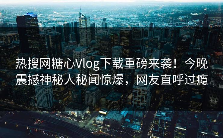 热搜网糖心Vlog下载重磅来袭！今晚震撼神秘人秘闻惊爆，网友直呼过瘾