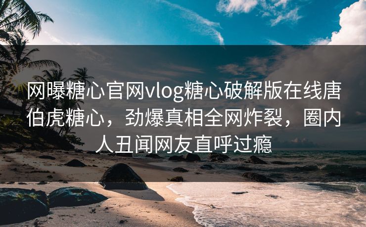 网曝糖心官网vlog糖心破解版在线唐伯虎糖心，劲爆真相全网炸裂，圈内人丑闻网友直呼过瘾